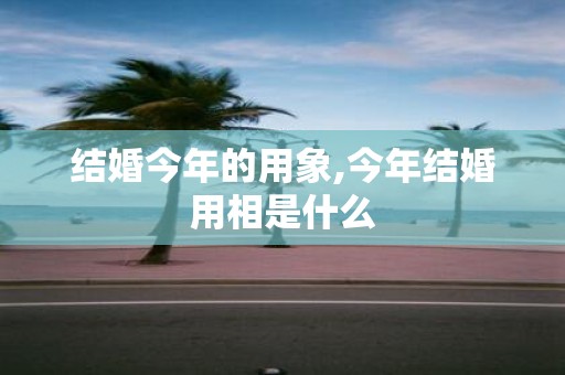 结婚今年的用象,今年结婚用相是什么