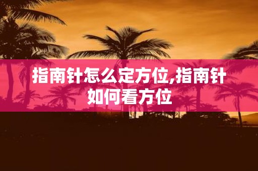 指南针怎么定方位,指南针如何看方位