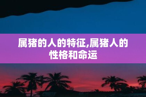 属猪的人的特征,属猪人的性格和命运