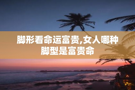 脚形看命运富贵,女人哪种脚型是富贵命