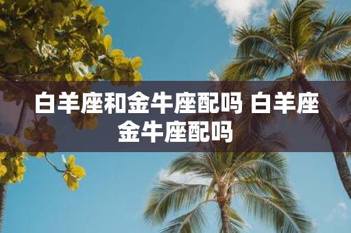 白羊座和金牛座配吗 白羊座金牛座配吗