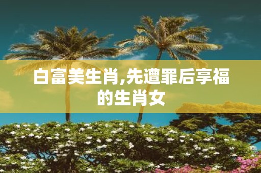 白富美生肖,先遭罪后享福的生肖女