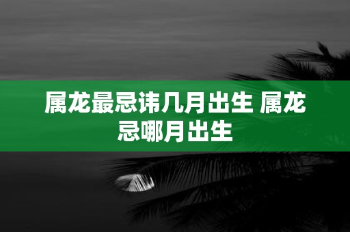 属龙最忌讳几月出生 属龙忌哪月出生