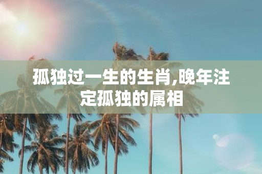 孤独过一生的生肖,晚年注定孤独的属相