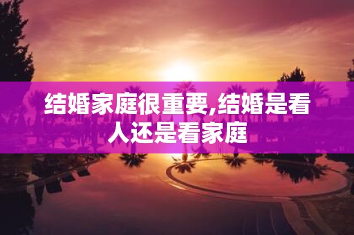 结婚家庭很重要,结婚是看人还是看家庭