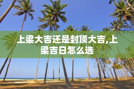 上梁大吉还是封顶大吉,上梁吉日怎么选