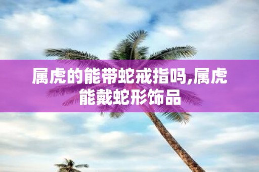 属虎的能带蛇戒指吗,属虎能戴蛇形饰品