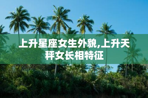 上升星座女生外貌,上升天秤女长相特征