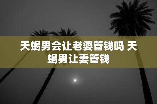 天蝎男会让老婆管钱吗 天蝎男让妻管钱