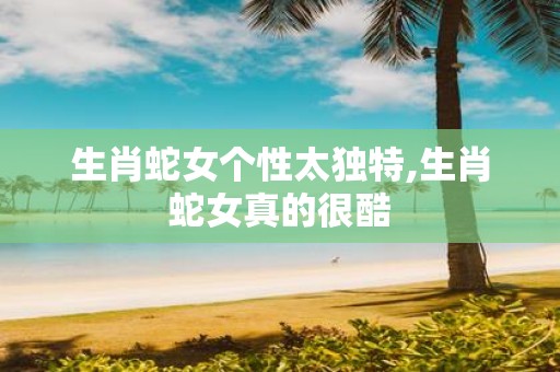生肖蛇女个性太独特,生肖蛇女真的很酷