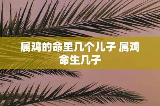 属鸡的命里几个儿子 属鸡命生几子