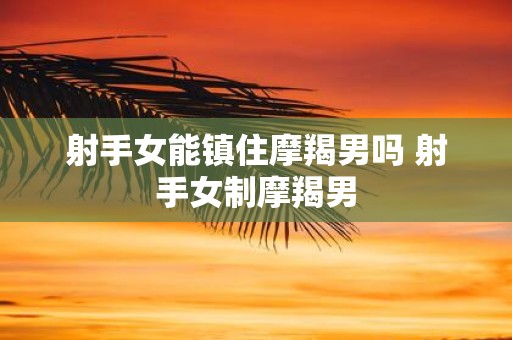 射手女能镇住摩羯男吗 射手女制摩羯男