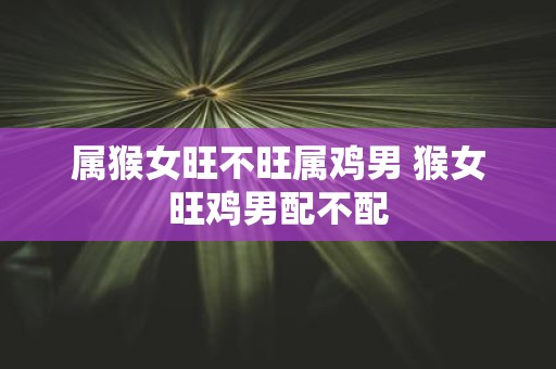 属猴女旺不旺属鸡男 猴女旺鸡男配不配