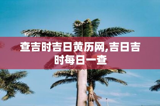 查吉时吉日黄历网,吉日吉时每日一查