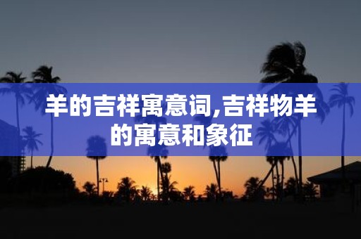 羊的吉祥寓意词,吉祥物羊的寓意和象征