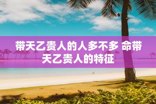 带天乙贵人的人多不多 命带天乙贵人的特征