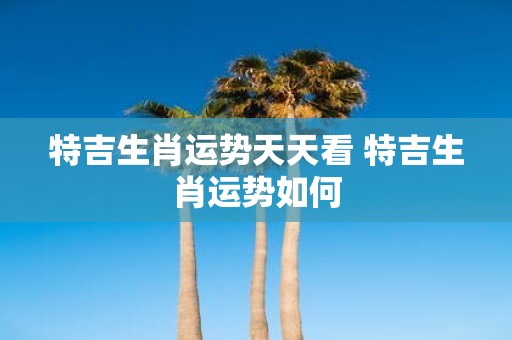 特吉生肖运势天天看 特吉生肖运势如何