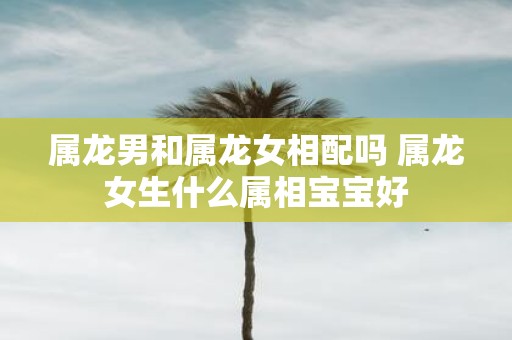 属龙男和属龙女相配吗 属龙女生什么属相宝宝好