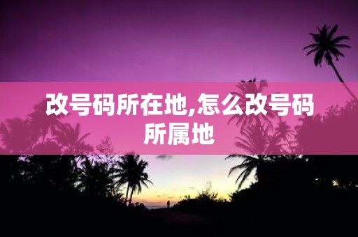 改号码所在地,怎么改号码所属地