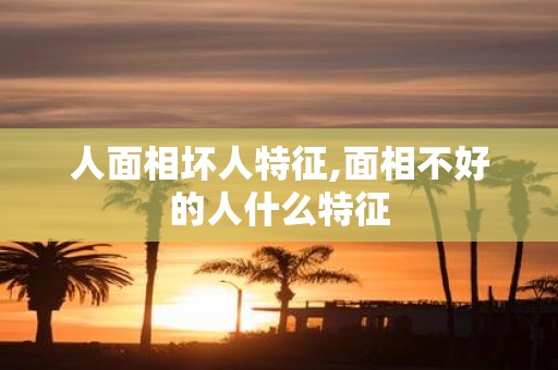 人面相坏人特征,面相不好的人什么特征