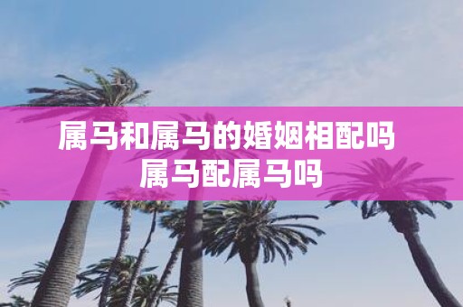 属马和属马的婚姻相配吗 属马配属马吗