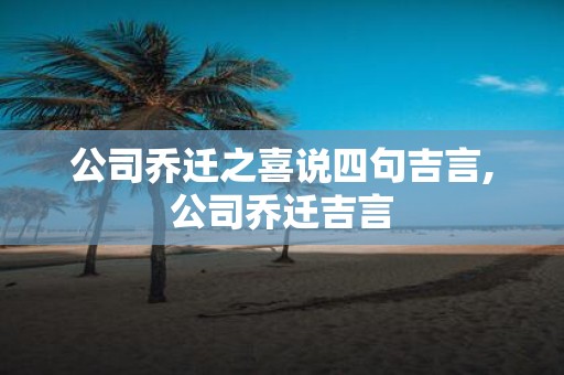 公司乔迁之喜说四句吉言,公司乔迁吉言