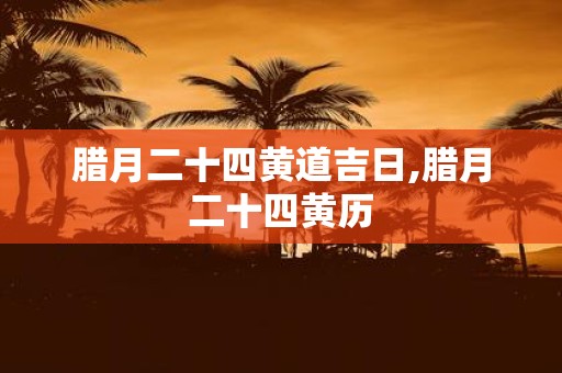 腊月二十四黄道吉日,腊月二十四黄历