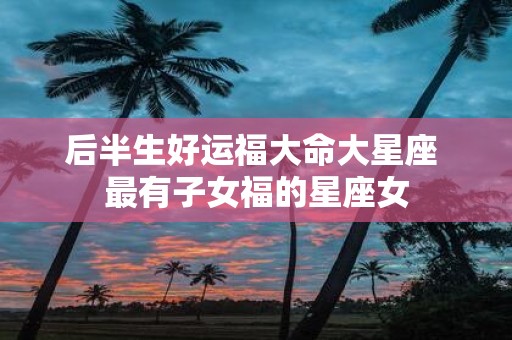 后半生好运福大命大星座 最有子女福的星座女