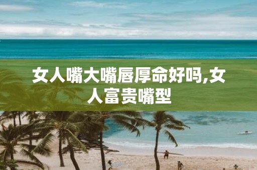 女人嘴大嘴唇厚命好吗,女人富贵嘴型