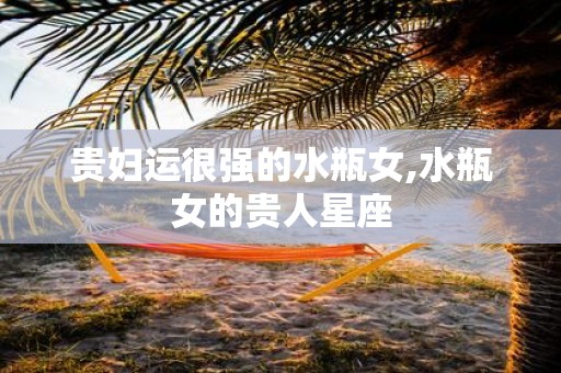 贵妇运很强的水瓶女,水瓶女的贵人星座
