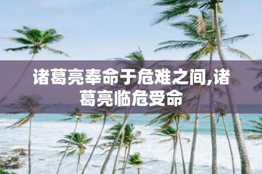 诸葛亮奉命于危难之间,诸葛亮临危受命