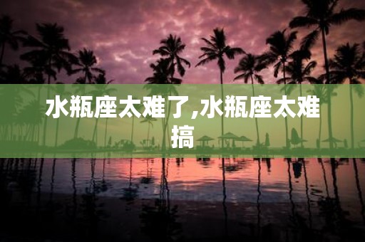水瓶座太难了,水瓶座太难搞