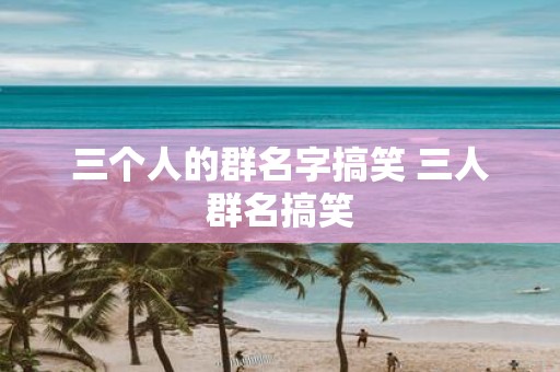 三个人的群名字搞笑 三人群名搞笑