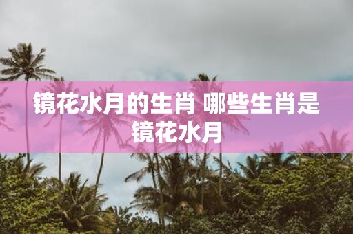 镜花水月的生肖 哪些生肖是镜花水月