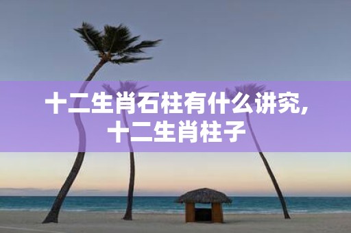 十二生肖石柱有什么讲究,十二生肖柱子