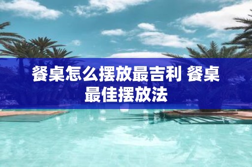 餐桌怎么摆放最吉利 餐桌最佳摆放法
