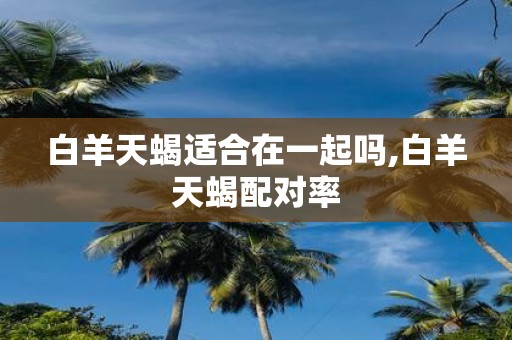 白羊天蝎适合在一起吗,白羊天蝎配对率