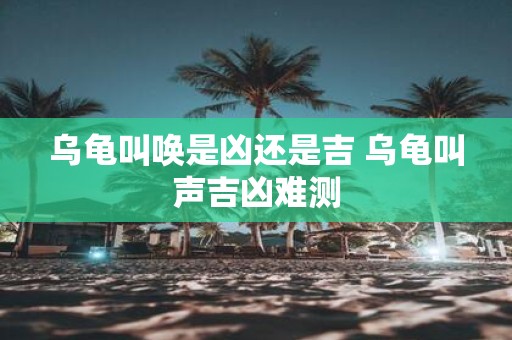 乌龟叫唤是凶还是吉 乌龟叫声吉凶难测