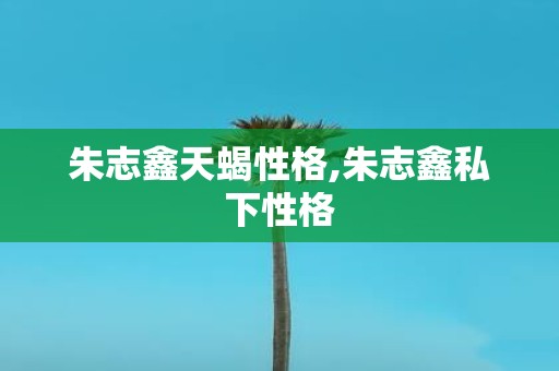 朱志鑫天蝎性格,朱志鑫私下性格