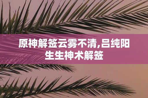 原神解签云雾不清,吕纯阳生生神术解签