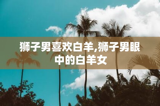 狮子男喜欢白羊,狮子男眼中的白羊女