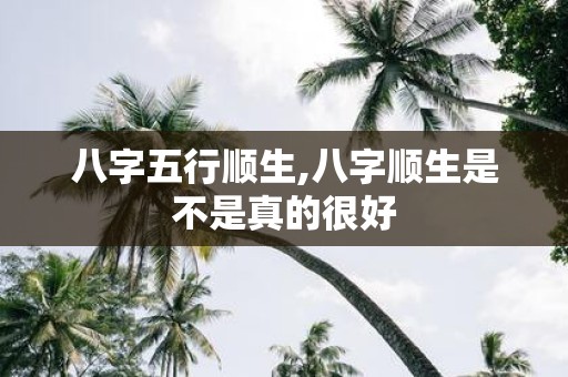 八字五行顺生,八字顺生是不是真的很好