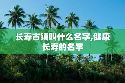 长寿古镇叫什么名字,健康长寿的名字