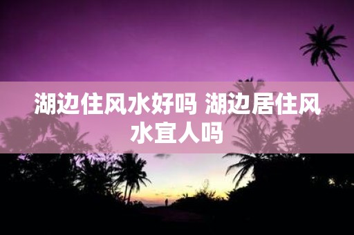 湖边住风水好吗 湖边居住风水宜人吗