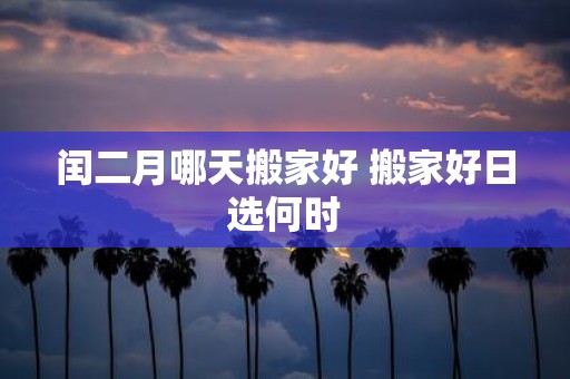 闰二月哪天搬家好 搬家好日选何时