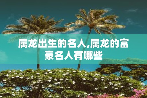 属龙出生的名人,属龙的富豪名人有哪些