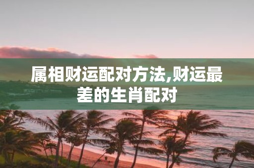属相财运配对方法,财运最差的生肖配对