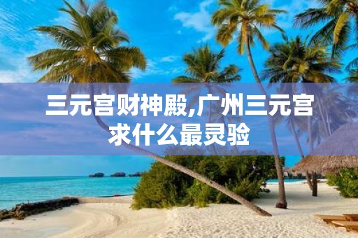 三元宫财神殿,广州三元宫求什么最灵验