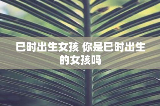 巳时出生女孩 你是巳时出生的女孩吗