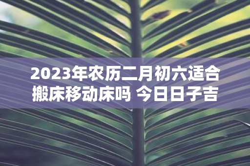 2025年农历二月初六适合搬床移动床吗 今日日子吉凶如何